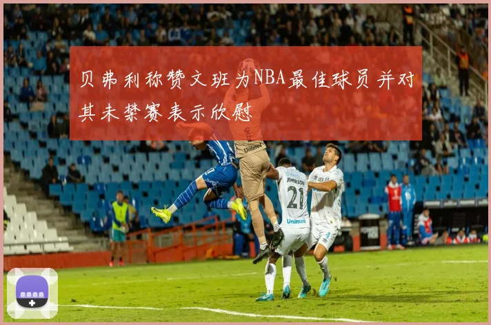 贝弗利称赞文班为NBA最佳球员并对其未禁赛表示欣慰