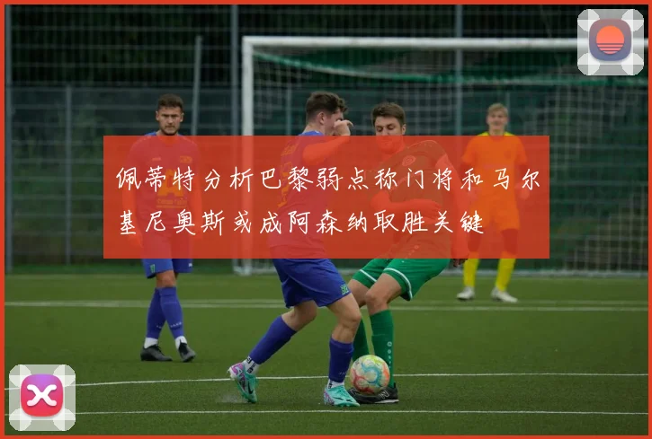 佩蒂特分析巴黎弱点称门将和马尔基尼奥斯或成阿森纳取胜关键