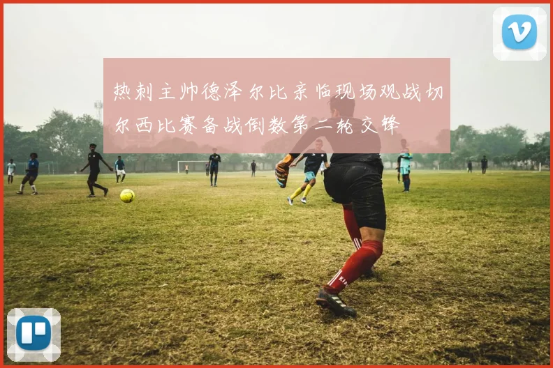 热刺主帅德泽尔比亲临现场观战切尔西比赛备战倒数第二轮交锋