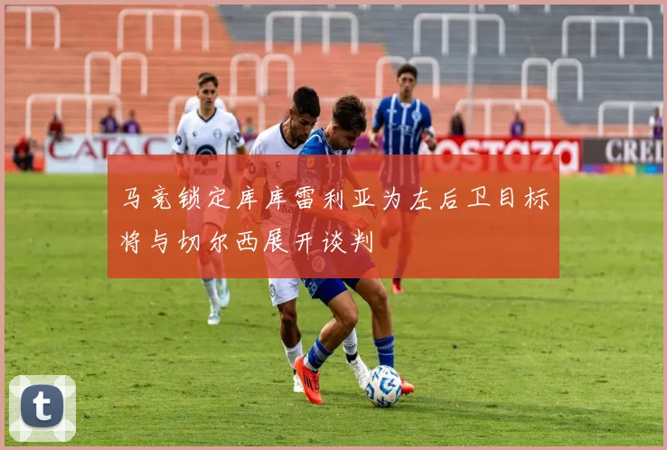 马竞锁定库库雷利亚为左后卫目标将与切尔西展开谈判