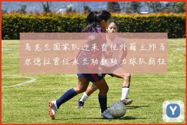 乌克兰国家队迎来首位外籍主帅马尔德拉曾任米兰助教助力球队新征程