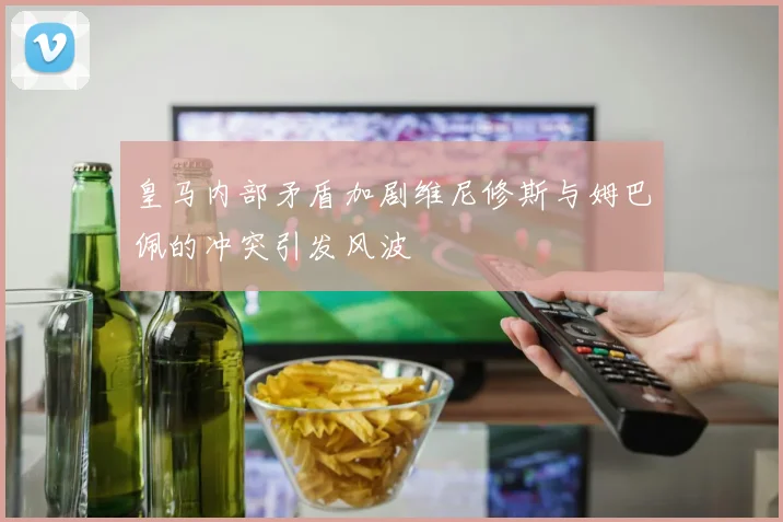 皇马内部矛盾加剧维尼修斯与姆巴佩的冲突引发风波