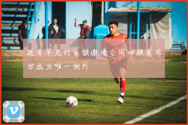 近年罕见的高额邀请合同回顾塞布尔成为唯一例外