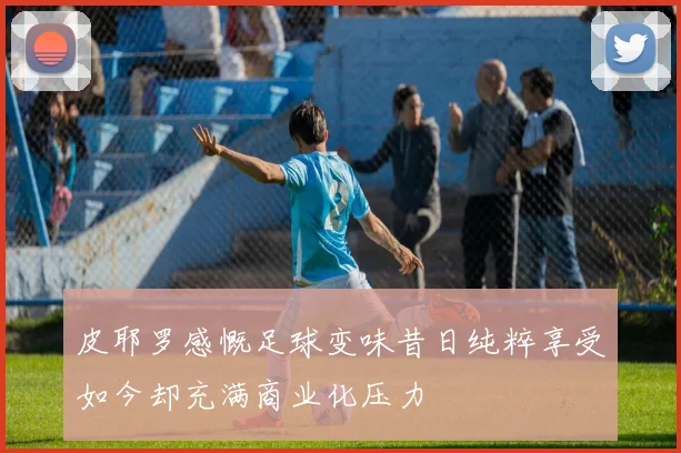 皮耶罗感慨足球变味昔日纯粹享受如今却充满商业化压力