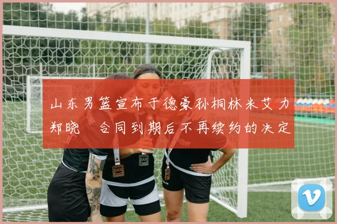 山东男篮宣布于德豪孙桐林米艾力郑晓垚合同到期后不再续约的决定