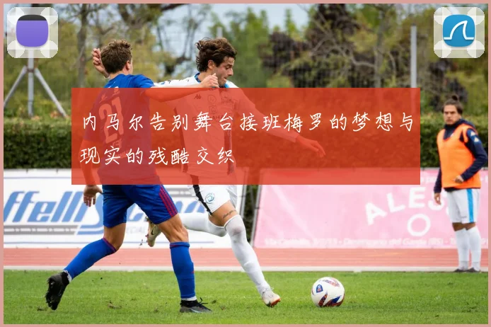 内马尔告别舞台接班梅罗的梦想与现实的残酷交织