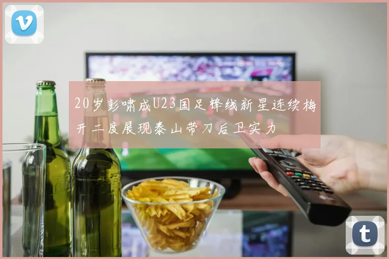 20岁彭啸成U23国足锋线新星连续梅开二度展现泰山带刀后卫实力