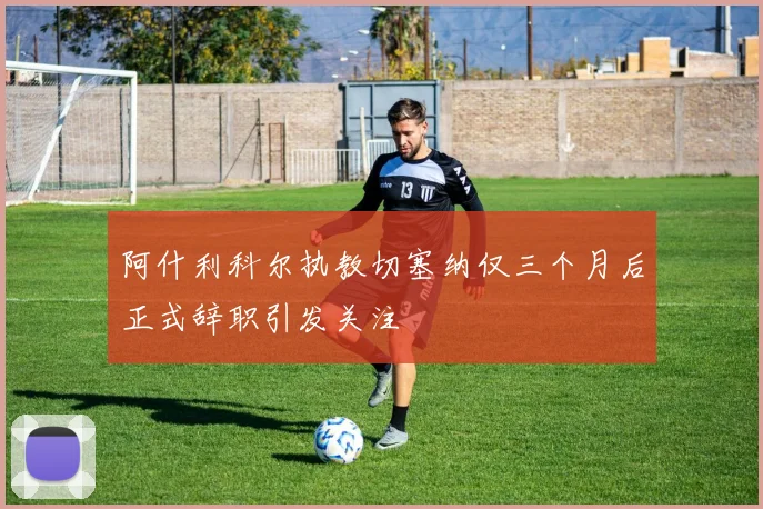阿什利科尔执教切塞纳仅三个月后正式辞职引发关注
