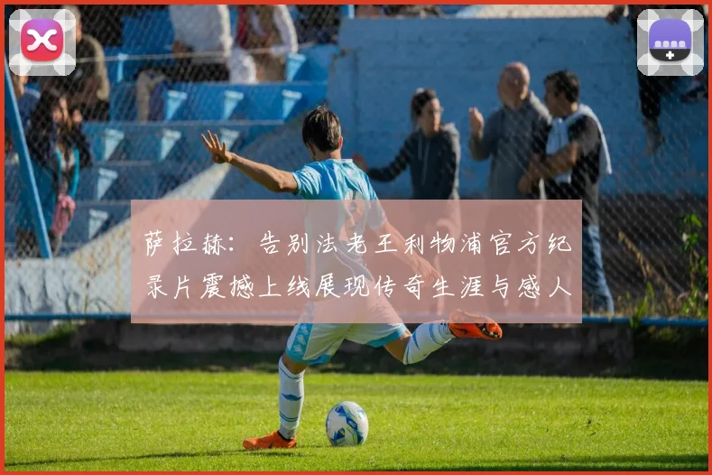萨拉赫：告别法老王利物浦官方纪录片震撼上线展现传奇生涯与感人时刻