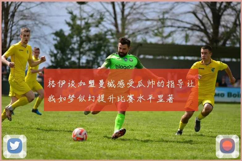 格伊谈加盟曼城感受瓜帅的指导让我如梦似幻提升比赛水平显著