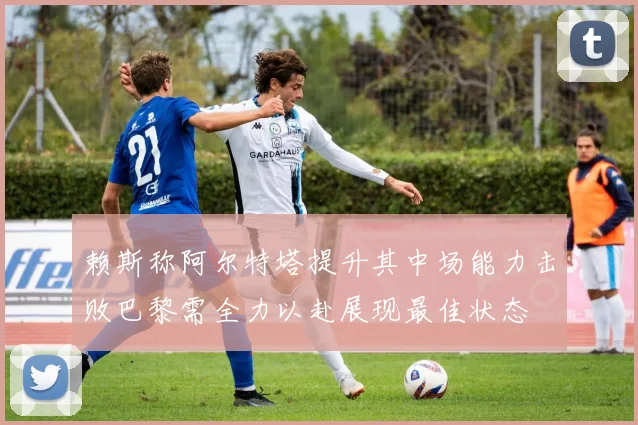 赖斯称阿尔特塔提升其中场能力击败巴黎需全力以赴展现最佳状态