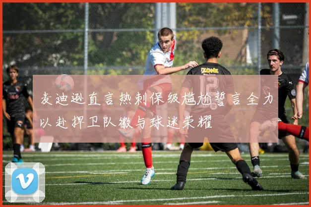 麦迪逊直言热刺保级尴尬誓言全力以赴捍卫队徽与球迷荣耀