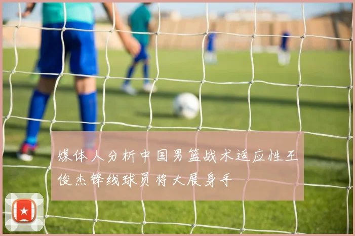 媒体人分析中国男篮战术适应性王俊杰锋线球员将大展身手