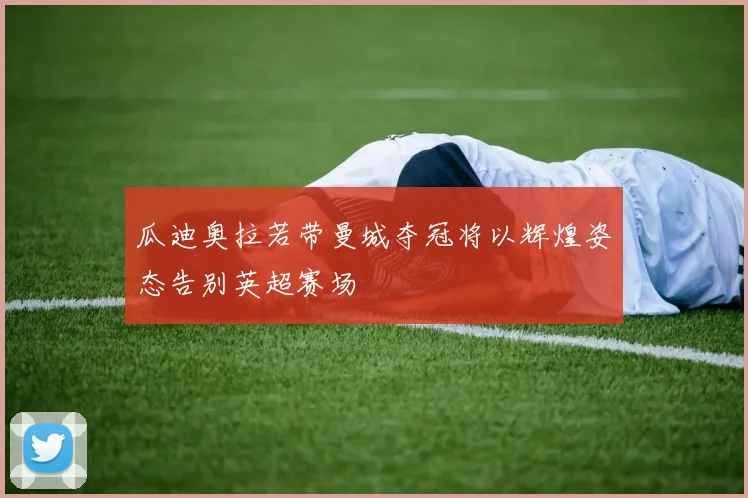瓜迪奥拉若带曼城夺冠将以辉煌姿态告别英超赛场