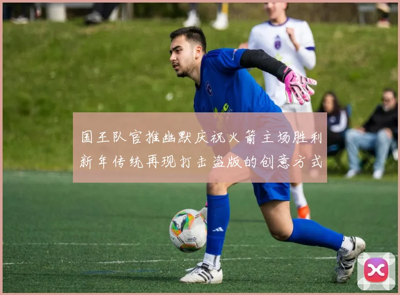 国王队官推幽默庆祝火箭主场胜利新年传统再现打击盗版的创意方式