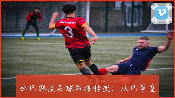 姆巴佩谈足球风格转变：从巴萨皇马到巴黎的逼抢战术学习之路