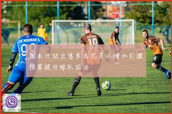 国米计划出售多名冗员以增加引援预算提升球队实力