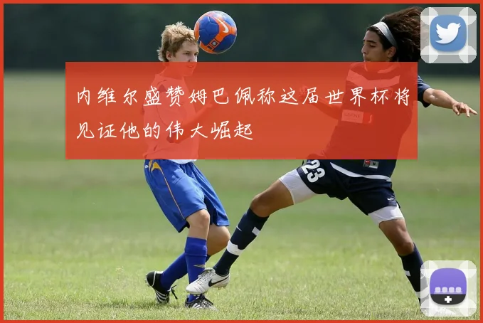 内维尔盛赞姆巴佩称这届世界杯将见证他的伟大崛起