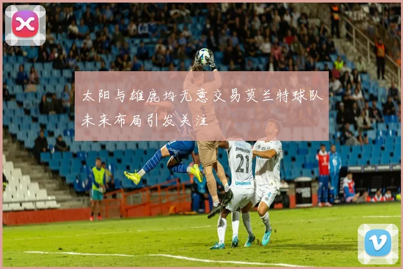 太阳与雄鹿均无意交易莫兰特球队未来布局引发关注