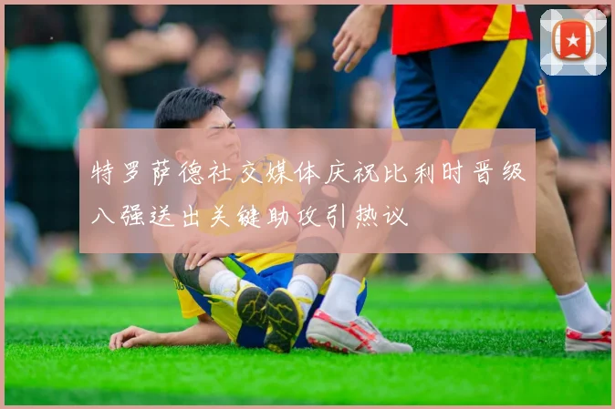 特罗萨德社交媒体庆祝比利时晋级八强送出关键助攻引热议