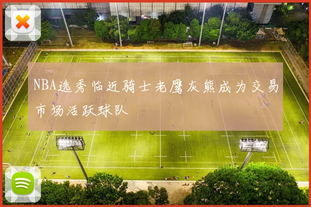 NBA选秀临近骑士老鹰灰熊成为交易市场活跃球队