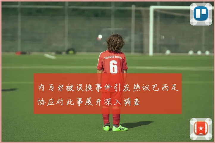 内马尔被误换事件引发热议巴西足协应对此事展开深入调查