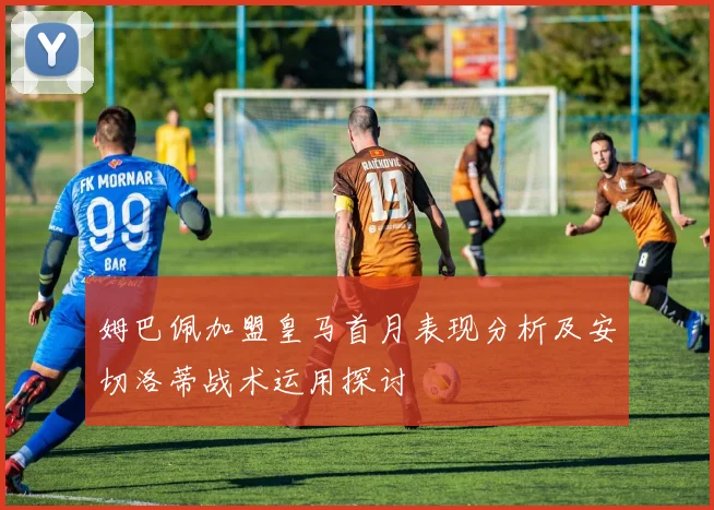 姆巴佩加盟皇马首月表现分析及安切洛蒂战术运用探讨