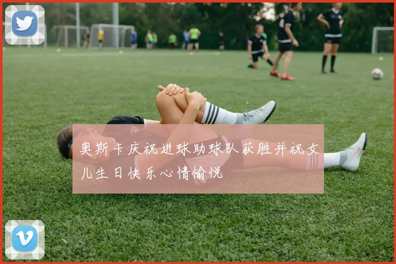 奥斯卡庆祝进球助球队获胜并祝女儿生日快乐心情愉悦